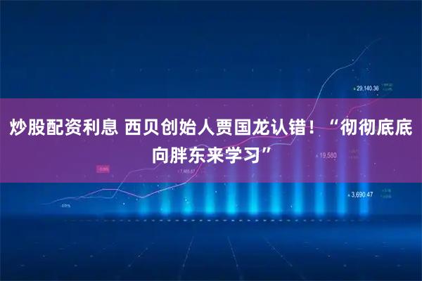 炒股配资利息 西贝创始人贾国龙认错！“彻彻底底向胖东来学习”