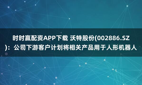 时时赢配资APP下载 沃特股份(002886.SZ)：公司下游客户计划将相关产品用于人形机器人