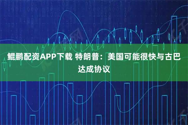 鲲鹏配资APP下载 特朗普：美国可能很快与古巴达成协议