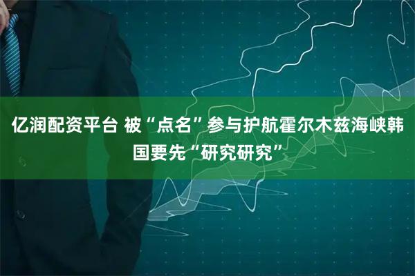 亿润配资平台 被“点名”参与护航霍尔木兹海峡　韩国要先“研究研究”