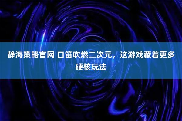 静海策略官网 口笛吹燃二次元，这游戏藏着更多硬核玩法