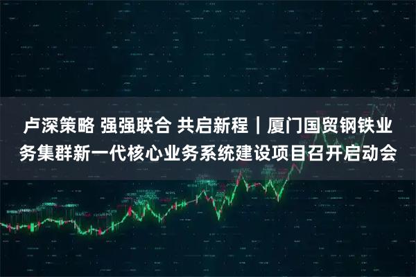 卢深策略 强强联合 共启新程｜厦门国贸钢铁业务集群新一代核心业务系统建设项目召开启动会