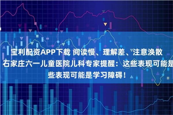 宝利配资APP下载 阅读慢、理解差、注意涣散、坐不住？石家庄六一儿童医院儿科专家提醒：这些表现可能是学习障碍！
