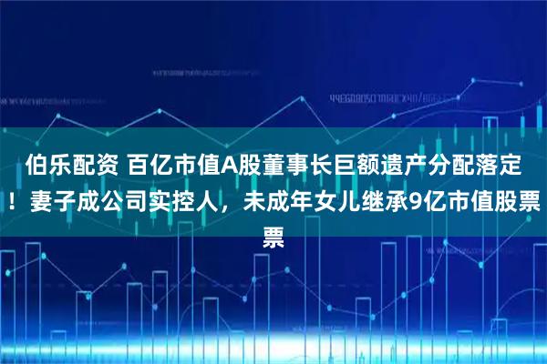 伯乐配资 百亿市值A股董事长巨额遗产分配落定！妻子成公司实控人，未成年女儿继承9亿市值股票