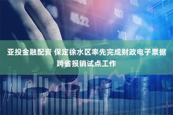 亚投金融配资 保定徐水区率先完成财政电子票据跨省报销试点工作
