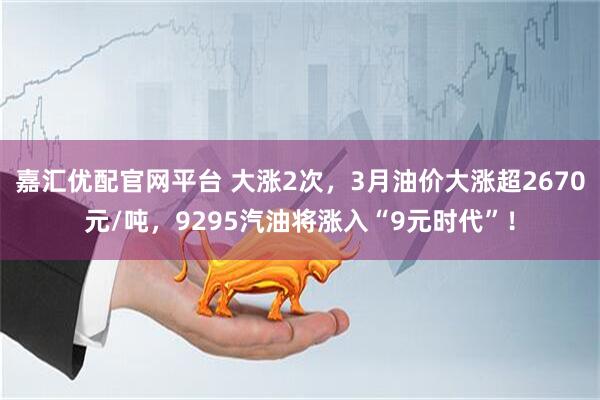 嘉汇优配官网平台 大涨2次，3月油价大涨超2670元/吨，9295汽油将涨入“9元时代”！