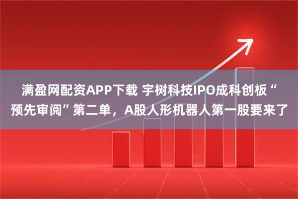 满盈网配资APP下载 宇树科技IPO成科创板“预先审阅”第二单，A股人形机器人第一股要来了