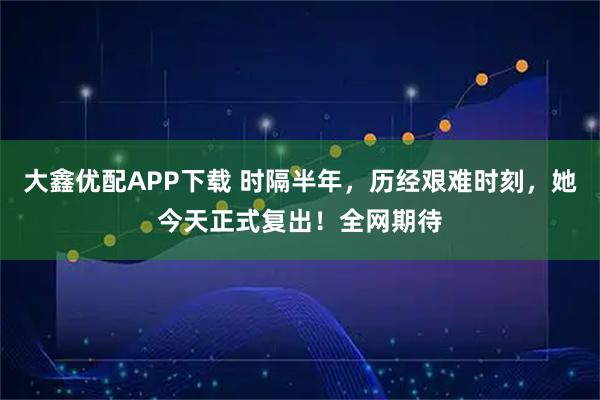 大鑫优配APP下载 时隔半年，历经艰难时刻，她今天正式复出！全网期待