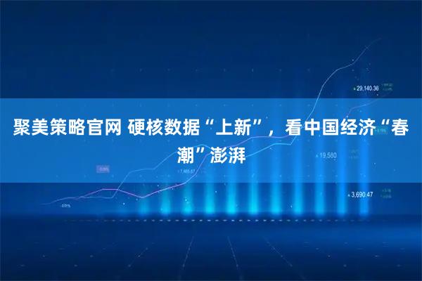 聚美策略官网 硬核数据“上新”，看中国经济“春潮”澎湃