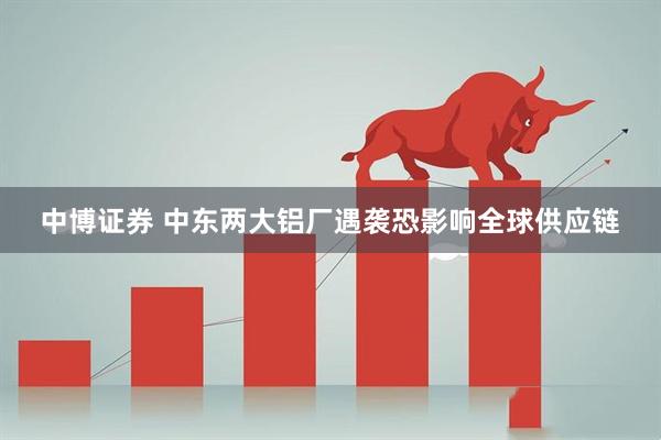 中博证券 中东两大铝厂遇袭　恐影响全球供应链