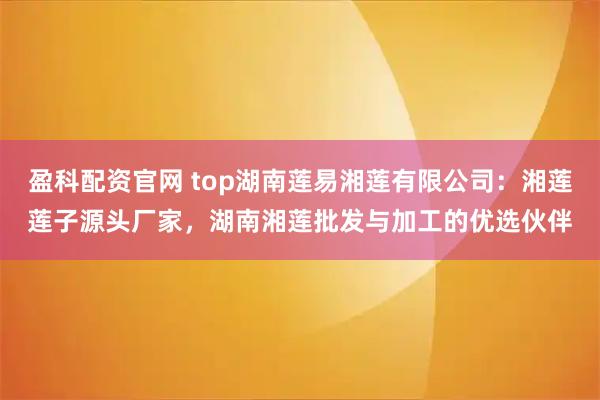 盈科配资官网 top湖南莲易湘莲有限公司：湘莲莲子源头厂家，湖南湘莲批发与加工的优选伙伴