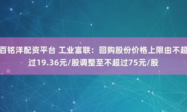 百铭洋配资平台 工业富联：回购股份价格上限由不超过19.36元/股调整至不超过75元/股