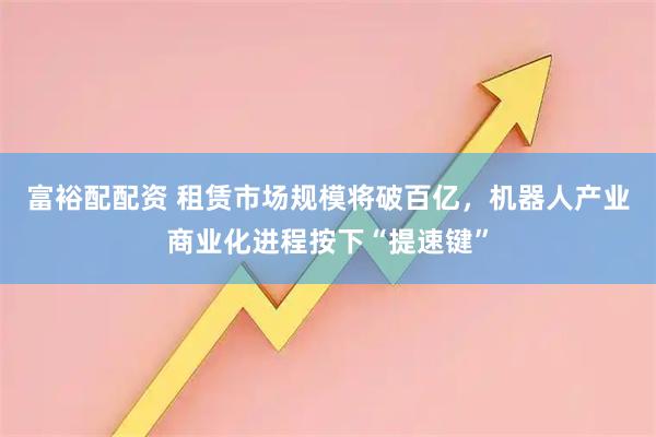 富裕配配资 租赁市场规模将破百亿，机器人产业商业化进程按下“提速键”