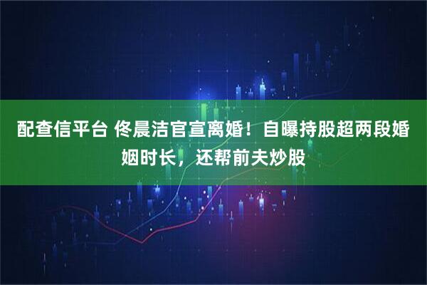 配查信平台 佟晨洁官宣离婚！自曝持股超两段婚姻时长，还帮前夫炒股