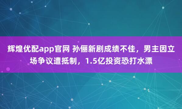辉煌优配app官网 孙俪新剧成绩不佳，男主因立场争议遭抵制，1.5亿投资恐打水漂