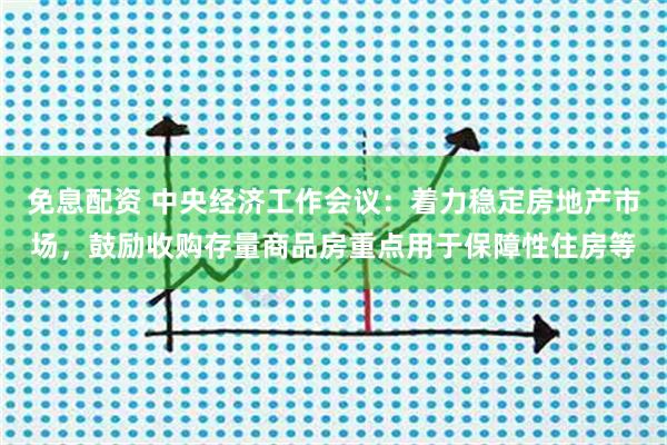 免息配资 中央经济工作会议：着力稳定房地产市场，鼓励收购存量商品房重点用于保障性住房等