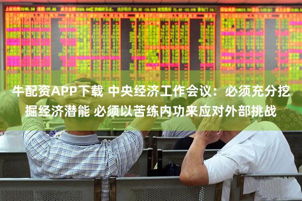 牛配资APP下载 中央经济工作会议：必须充分挖掘经济潜能 必须以苦练内功来应对外部挑战