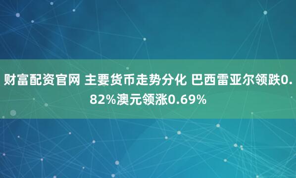 财富配资官网 主要货币走势分化 巴西雷亚尔领跌0.82%澳元领涨0.69%