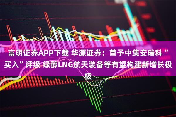 富明证券APP下载 华源证券：首予中集安瑞科“买入”评级 绿醇LNG航天装备等有望构建新增长极