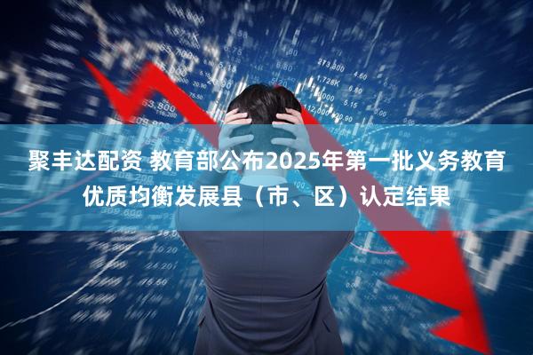 聚丰达配资 教育部公布2025年第一批义务教育优质均衡发展县（市、区）认定结果