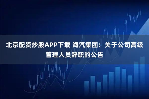 北京配资炒股APP下载 海汽集团：关于公司高级管理人员辞职的公告