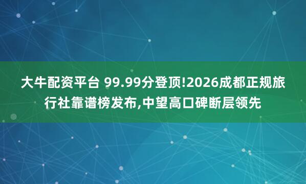 大牛配资平台 99.99分登顶!2026成都正规旅行社靠谱榜发布,中望高口碑断层领先