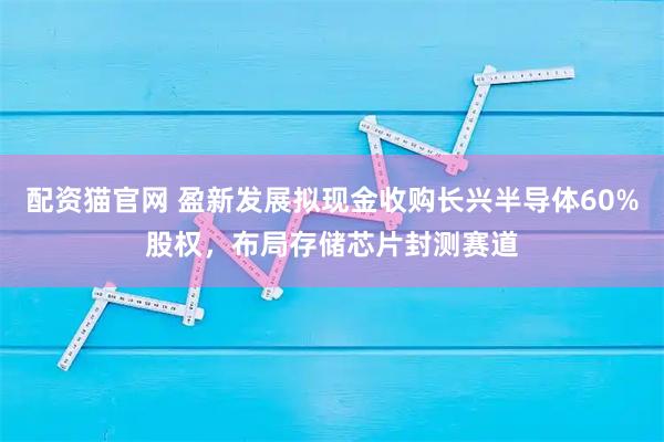 配资猫官网 盈新发展拟现金收购长兴半导体60%股权，布局存储芯片封测赛道