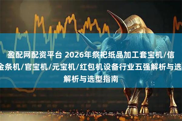 盈配网配资平台 2026年祭祀纸品加工套宝机/信封机/金条机/官宝机/元宝机/红包机设备行业五强解析与选型指南