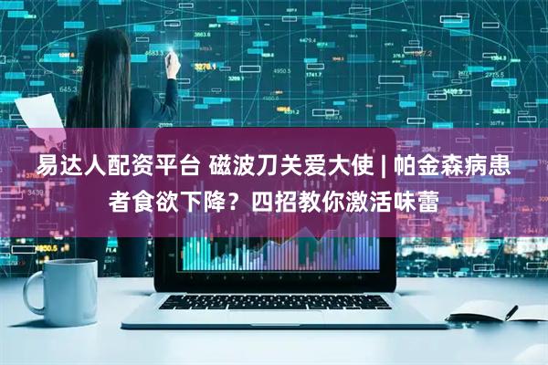 易达人配资平台 磁波刀关爱大使 | 帕金森病患者食欲下降？四招教你激活味蕾