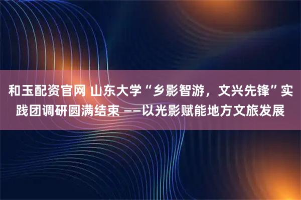 和玉配资官网 山东大学“乡影智游，文兴先锋”实践团调研圆满结束 ——以光影赋能地方文旅发展