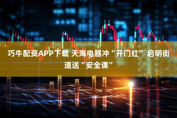 巧牛配资APP下载 天海电器冲“开门红” 启明街道送“安全课”