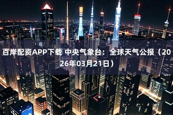 百岸配资APP下载 中央气象台：全球天气公报（2026年03月21日）