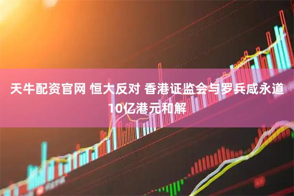 天牛配资官网 恒大反对 香港证监会与罗兵咸永道10亿港元和解