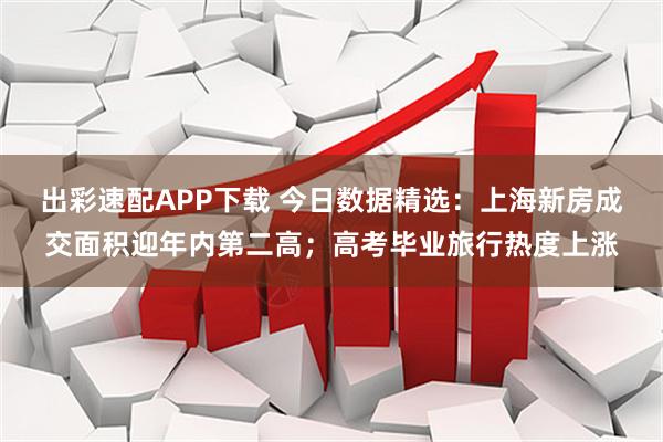 出彩速配APP下载 今日数据精选：上海新房成交面积迎年内第二高；高考毕业旅行热度上涨
