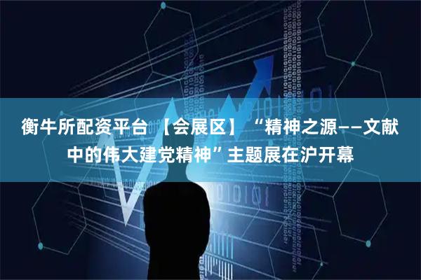 衡牛所配资平台 【会展区】 “精神之源——文献中的伟大建党精神”主题展在沪开幕
