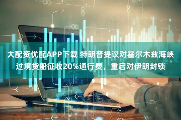 大配资优配APP下载 特朗普提议对霍尔木兹海峡过境货船征收20%通行费，重启对伊朗封锁